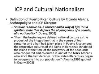 ICP and Cultural Nationalism
• Definition of Puerto Rican Culture by Ricardo Alegria,
Anthropoligist and ICP Director:
– “culture is above all, a concept and a way of life; it is a
spiritual state that defines the physiognomy of a people,
of a nationality.” (Duany, 2002)
– “From the beginning we defined national culture as the
product of the integration that in the course of four
centuries and a half had taken place in Puerto Rico among
the respective cultures of the Taino Indians that inhabited
the Island at the time of the Discovery, of the Spaniards
who conquered and colonized it, and of the black Africans
who since the first decades of the sixteenth century began
to incorporate into our population.” (Alegria,1996 quoted
in Duany,2002)
 