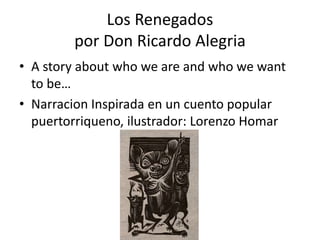 Los Renegados
por Don Ricardo Alegria
• A story about who we are and who we want
to be…
• Narracion Inspirada en un cuento popular
puertorriqueno, ilustrador: Lorenzo Homar
 