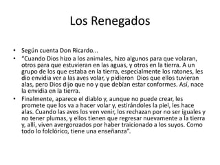 Los Renegados
• Según cuenta Don Ricardo...
• “Cuando Dios hizo a los animales, hizo algunos para que volaran,
otros para que estuvieran en las aguas, y otros en la tierra. A un
grupo de los que estaba en la tierra, especialmente los ratones, les
dio envidia ver a las aves volar, y pidieron Dios que ellos tuvieran
alas, pero Dios dijo que no y que debían estar conformes. Así, nace
la envidia en la tierra.
• Finalmente, aparece el diablo y, aunque no puede crear, les
promete que los va a hacer volar y, estirándoles la piel, les hace
alas. Cuando las aves los ven venir, los rechazan por no ser iguales y
no tener plumas, y ellos tienen que regresar nuevamente a la tierra
y, allí, viven avergonzados por haber traicionado a los suyos. Como
todo lo folclórico, tiene una enseñanza”.
 