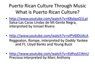 Puerto Rican Culture Through Music
What is Puerto Rican Culture?
• http://www.youtube.com/watch?v=K8yIqoQ1LpI
Salsa-Las Caras Lindas de Mi Gente Negra,
interpreted by Ismael Rivera
• http://www.youtube.com/watch?v=vIPV6lDUALA
Reggeaton, Rompe, interpreted by Daddy Yankee
and Ft. Lloyd Banks and Young Buck
• http://www.youtube.com/watch?v=iEdfvyS1WnU
Preciosa interpreted by Marc Anthony
 