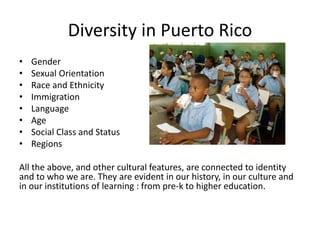 Diversity in Puerto Rico
• Gender
• Sexual Orientation
• Race and Ethnicity
• Immigration
• Language
• Age
• Social Class and Status
• Regions
All the above, and other cultural features, are connected to identity
and to who we are. They are evident in our history, in our culture and
in our institutions of learning : from pre-k to higher education.
 