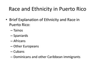 Race and Ethnicity in Puerto Rico
• Brief Explanation of Ethnicity and Race in
Puerto Rico:
– Tainos
– Spaniards
– Africans
– Other Europeans
– Cubans
– Dominicans and other Caribbean immigrants
 