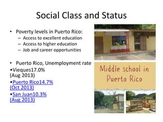Social Class and Status
• Poverty levels in Puerto Rico:
– Access to excellent education
– Access to higher education
– Job and career opportunities
• Puerto Rico, Unemployment rate
•Vieques17.0%
(Aug 2013)
•Puerto Rico14.7%
(Oct 2013)
•San Juan10.3%
(Aug 2013)
 