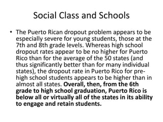 Social Class and Schools
• The Puerto Rican dropout problem appears to be
especially severe for young students, those at the
7th and 8th grade levels. Whereas high school
dropout rates appear to be no higher for Puerto
Rico than for the average of the 50 states (and
thus significantly better than for many individual
states), the dropout rate in Puerto Rico for pre-
high school students appears to be higher than in
almost all states. Overall, then, from the 6th
grade to high school graduation, Puerto Rico is
below all or virtually all of the states in its ability
to engage and retain students.
 