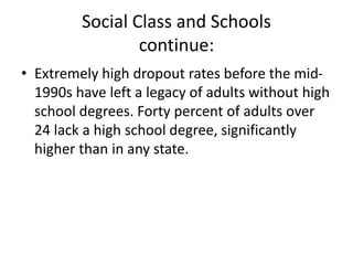Social Class and Schools
continue:
• Extremely high dropout rates before the mid-
1990s have left a legacy of adults without high
school degrees. Forty percent of adults over
24 lack a high school degree, significantly
higher than in any state.
 