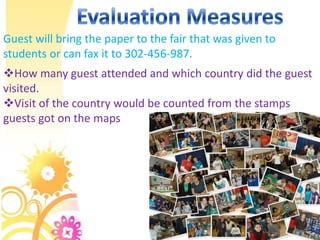 Guest will bring the paper to the fair that was given to
students or can fax it to 302-456-987.
How many guest attended and which country did the guest
visited.
Visit of the country would be counted from the stamps
guests got on the maps
 