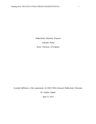 Running head: MULTICULTURAL PROJECT-BASED FESTIVAL 1
Multicultural Education Proposal
LaKeisha Weber
Xavier University of Louisiana
In partial fulfillment of the requirements for EDCI 5060 Advanced Multicultural Education
Dr. Timothy Glaude
April 21, 2015
 