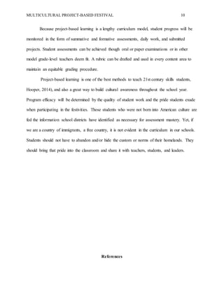 MULTICULTURAL PROJECT-BASED FESTIVAL 10
Because project-based learning is a lengthy curriculum model, student progress will be
monitored in the form of summative and formative assessments, daily work, and submitted
projects. Student assessments can be achieved though oral or paper examinations or in other
model grade-level teachers deem fit. A rubric can be drafted and used in every content area to
maintain an equitable grading procedure.
Project-based learning is one of the best methods to teach 21st century skills students,
Hooper, 2014), and also a great way to build cultural awareness throughout the school year.
Program efficacy will be determined by the quality of student work and the pride students exude
when participating in the festivities. Those students who were not born into American culture are
fed the information school districts have identified as necessary for assessment mastery. Yet, if
we are a country of immigrants, a free country, it is not evident in the curriculum in our schools.
Students should not have to abandon and/or hide the custom or norms of their homelands. They
should bring that pride into the classroom and share it with teachers, students, and leaders.
References
 