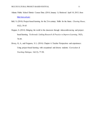 MULTICULTURAL PROJECT-BASED FESTIVAL 11
Atlanta Public School District Census Data. (2014, January 1). Retrieved April 10, 2015, from
http://nces.ed.gov
Bell, S. (2010). Project-based learning for the 21st century: Skills for the future. Clearing House,
83(2), 39-43
Hopper, S. (2014). Bringing the world to the classroom through videoconferencing and project-
based learning. Techtrends: Linking Research & Practice to Improve Learning, 58(3),
78-89.
Hovey, K. A., and Ferguson, S. L. (2014). Chapter 6: Teacher Perspectives and experiences:
Using project-based learning with exceptional and diverse students. Curriculum &
Teaching Dialogue, 16(1/2), 77-90.
 