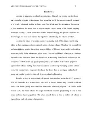 MULTICULTURAL PROJECT-BASED FESTIVAL 3
Introduction
America is undergoing a cultural reconstruction. Although our country was developed
and eventually occupied by immigrants from around the world, the country remained grounded
in its beliefs. Individuals seeking to thrive in the New World were free to maintain the customs
of their homelands, but would have to adapt to specific cultural norms of this English speaking,
democratic country. Current leaders have realized that this ideology has placed Americans at a
disadvantage; we need to re-evaluate the importance of embracing the cultures of others.
Awaking the minds of an entire country is a daunting task. Older citizens tend to cling
tightly to their prejudices and preconceived notions of other cultures. Therefore it is essential that
we began initiating positive interactions among children of different racial, gender, and religious
groups preferably during elementary school years. Using early childhood education as a platform
for multicultural education reform will be effective in increasing multicultural collaboration and
acceptance. Students in the age group spanning Pre-K - 5th are least likely to hold prejudices
against other cultures, making them more susceptible to embracing the varying cultures of their
peers. It is essential that a program is developed that forces them to investigate multicultural
norms and partake in activities that call for cross-cultural collaboration.
In order to draft a program that will increase multiculturalism among Pre-K-5th graders, it
must be established in a school district that lacks a diverse student body. Students within the
district will benefit greatly from increased multicultural education programs. The Atlanta Public
School (APS) has been selected to adopt multicultural education programming to due to their
almost uniform student population. This urban school district is has a plethora of schools to
choose from, each with unique characteristics.
 