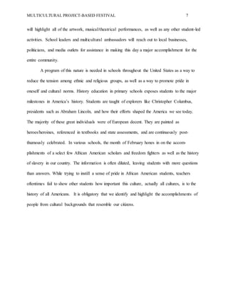 MULTICULTURAL PROJECT-BASED FESTIVAL 7
will highlight all of the artwork, musical/theatrical performances, as well as any other student-led
activities. School leaders and multicultural ambassadors will reach out to local businesses,
politicians, and media outlets for assistance in making this day a major accomplishment for the
entire community.
A program of this nature is needed in schools throughout the United States as a way to
reduce the tension among ethnic and religious groups, as well as a way to promote pride in
oneself and cultural norms. History education in primary schools exposes students to the major
milestones in America’s history. Students are taught of explorers like Christopher Columbus,
presidents such as Abraham Lincoln, and how their efforts shaped the America we see today.
The majority of these great individuals were of European decent. They are painted as
heroes/heroines, referenced in textbooks and state assessments, and are continuously post-
thumously celebrated. In various schools, the month of February hones in on the accom-
plishments of a select few African American scholars and freedom fighters as well as the history
of slavery in our country. The information is often diluted, leaving students with more questions
than answers. While trying to instill a sense of pride in African American students, teachers
oftentimes fail to show other students how important this culture, actually all cultures, is to the
history of all Americans. It is obligatory that we identify and highlight the accomplishments of
people from cultural backgrounds that resemble our citizens.
 