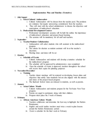 MULTICULTURAL PROJECT-BASED FESTIVAL 8
Implementation Plan and Timeline (Tentative)
1. July/August
a. Select Cultural Ambassadors
i. Cultural Ambassadors will be chosen from the teacher pool. The positions
are voluntary but require unwavering commitment from the teachers.
ii. They will meet with the school administrator to discuss the objectives and
expectations of multicultural education.
b. Professional Development Courses
i. Professional development sessions will be held the outline the importance
of multicultural education and project-based learning.
ii. The sessions will be mandatory for all staff and teachers.
2. September
a. Teacher/Student Collaboration
i. Ambassadors will select students who will assistant in the multicultural
program
ii. The criteria for election as student assistant will be at the teacher’s
discretion.
iii. Meeting times and dates will be set
3. October
a. Schedule of Events
i. Cultural Ambassadors and students will develop a tentative schedule for
the multicultural program
ii. The schedule will be approved by administration once completed.
iii. Once the schedule of events is approved, teachers throughout the school
will receive their copies for planning purposes
4. November/December
a. Training
i. Teacher cluster meetings will be centered on developing lesson plans and
objectives that satisfy state standards but are also aligned with the mission
and vision of the project-based program.
ii. The finalized festival dates are released to students, as well as parents.
5. January
a. Asian Culture Month
i. Cultural Ambassadors and students prepare for the Tet/Asian New Year
program.
ii. Parents are urged to participate along with their children.
iii. Program takes place the 3 week of January
6. February
a. African American Culture Month
i. Teachers collaborate and determine the best way to highlight the Harlem
Renaissance
ii. English and social studies teachers meet twice a week to plan lessons
around the Harlem Renaissance period. .
iii. Event is schedule for the final week in February
 