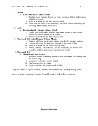MULTICULTURAL PROJECT-BASED FESTIVAL 9
7. March
a. Native American Culture Month
i. Teacher lesson planning focuses on Native American history and customs,
including powwow.
ii. Event is schedule for the final week in March
iii. Phone calls are made to the community and media outlets concerning the
upcoming Multicultural Arts Festival
8. April
a. Hawaiian/Pacific Islander Culture Month
i. English and social studies teachers meet twice a week to plan lessons
around the state of Hawaii and its culture.
ii. Event is schedule for the third week in April
9. May (week 1-2) Latino/Hispanic Culture Month
i. Students will learn about Latino culture, specifically Mexican customs.
ii. Lessons will begin the final week of April or first week of May.
iii. Event is schedule for the second week in May
iv. Parents, students, school leaders, and the community are flooded with
reminders and final information regarding the festival.
10. May (week 2-3)
a. Multicultural Arts Festival
i. The entire school is finishing up end-of-year assessments and helping with
the festival prep.
ii. Community outreach becomes critical.
iii. Final arrangements are made.
iv. Event is schedule for the third week in May.
Using this outline as a guide, teachers, students, and administrators are likely to stay on the
mission towards a sensational program. It should remain a student-driven program.
Expected Outcomes
 