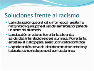 Soluciones frente al racismo La implantación opcional del uniforme podría evitar la marginación que supone el uso de las marcas por parte de un sector del alumnado. La educación en valores, fomentar la tolerancia, solidaridad, interrelación entre el alumnado. Fomentar la empatía y el diálogo para la resolución de los conflictos. La participación activa del departamento de orientación y la tutoría, con un trato personal con los alumnos. 