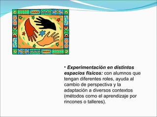 Experimentación en distintos espacios físicos:  con alumnos que tengan diferentes roles, ayuda al cambio de perspectiva y la adaptación a diversos contextos (métodos como el aprendizaje por rincones o talleres). 