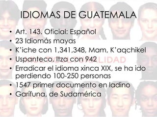 IDIOMAS DE GUATEMALA
• Art. 143. Oficial: Español
• 23 Idiomás mayas
• K’iche con 1,341,348, Mam, K’aqchikel
• Uspanteco, Itza con 942
• Erradicar el idioma xinca XIX, se ha ido
  perdiendo 100-250 personas
• 1547 primer documento en ladino
• Garífuna, de Sudamérica
 