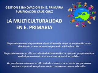 GESTIÓN E INNOVACIÓN EN E. PRIMARIA
PURIFICACIÓN CRUZ CRUZ

LA MULTICULTURALIDAD
EN E. PRIMARIA
No permitamos que ningún niño se siente disminuido, ni que su imaginación se vea
disminuida a causa de nuestra ignorancia o falta de acción.
No permitamos que un niño sea privado de la oportunidad de aprender porque nosotros
no dediquemos nuestros recursos para descubrir su realidad.
No permitamos nunca que un niño dude de si mismo o de su mente porque no nos
sentimos seguros de cumplir con nuestro compromiso para su educación.

 