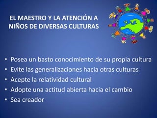 EL MAESTRO Y LA ATENCIÓN A
NIÑOS DE DIVERSAS CULTURAS

•
•
•
•
•

Posea un basto conocimiento de su propia cultura
Evite las generalizaciones hacia otras culturas
Acepte la relatividad cultural
Adopte una actitud abierta hacia el cambio
Sea creador

 