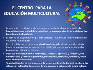 EL CENTRO PARA LA
EDUCACIÓN MULTICULTURAL
•

•
•

•

•

La educación constituye el eje fundamental mediante el cual se posibilita la
formación de una actitud de aceptación y de un comportamiento social positivo
hacia la multiculturalidad.
La escuela es el agente principal para conseguir los objetivos fundamentales de la
educación multicultural.
El centro debe ser un modelo de pluralismo integrado, donde se rechaza toda
forma de segregación, se plantea como objetivo la integración, y se sientan las
bases para el pluralismo cultural,
Debe ser diferente, flexible, innovadora, creadora, operativa y funcional, con
normas claras y conocidas por todos, participativa, formativa, evaluable, entre
otras muchas condiciones.
Tener habilidades de comunicación, la formación de actitudes positivas hacia las
diferencias culturales, la creación de una empatía y estima de la propia cultura.

 
