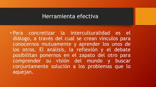 Herramienta efectiva
• Para concretizar la interculturalidad es el
diálogo, a través del cual se crean vínculos para
conocernos mutuamente y aprender los unos de
los otros. El análisis, la reflexión y el debate
posibilitan ponernos en el zapato del otro para
comprender su visión del mundo y buscar
conjuntamente solución a los problemas que lo
aquejan.
 