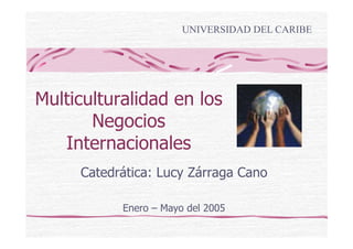 UNIVERSIDAD DEL CARIBE




Multiculturalidad en los
       Negocios
   Internacionales
     Catedrática: Lucy Zárraga Cano

           Enero – Mayo del 2005
 