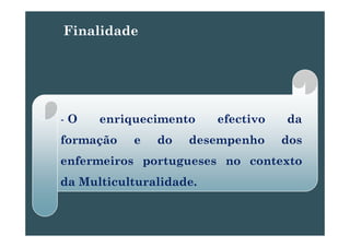 Finalidade
- O enriquecimento efectivo daq
formação e do desempenho dos
enfermeiros portugueses no contexto
d M lti lt lid dda Multiculturalidade..
 