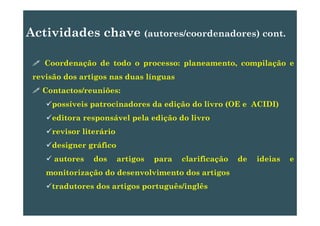 Actividades chave (autores/coordenadores) cont.Actividades chave (autores/coordenadores) cont.
C d ã d t d l t il ãCoordenação de todo o processo: planeamento, compilação e
revisão dos artigos nas duas línguas
Contactos/reuniões:
possíveis patrocinadores da edição do livro (OE e ACIDI)
editora responsável pela edição do livro
revisor literário
designer gráfico
autores dos artigos para clarificação de ideias e
monitorização do desenvolvimento dos artigos
tradutores dos artigos português/inglêsg p g g
 