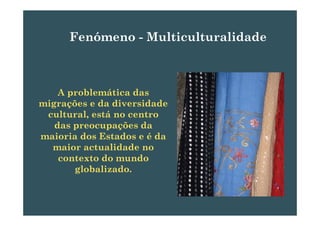 Fenómeno MulticulturalidadeFenómeno - Multiculturalidade
A problemática das
migrações e da diversidade
lt l tá tcultural, está no centro
das preocupações da
maioria dos Estados e é damaioria dos Estados e é da
maior actualidade no
contexto do mundo
globalizado.
 