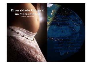 Diversidade CulturalDiversidade Cultural
na Maternidade
Natália Rodrigues De que modo os
conceitos e ideias
enraizadas na cultura
promovem
comportamentos e
formas de pensarformas de pensar
diferentes, não apenas
do ponto de vista da
mulher grávida, mas
em todo o contexto
fa ilia e social efamiliar e social em
que está inserida?
 