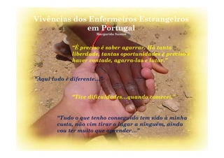 Vivências dos Enfermeiros Estrangeiros
P lem Portugal
Margarida Santos
“É preciso é saber agarrar. Há tanta
liberdade, tantas oportunidades é preciso é
haver vontade agarra-las e lutar ”haver vontade, agarra-las e lutar.
“Aqui tudo é diferente ”Aqui tudo é diferente…
“Tive dificuldades quando comecei ”Tive dificuldades…quando comecei.
“Tudo o que tenho conseguido tem sido à minha
custa, não vim tirar o lugar a ninguém, ainda
vou ter muito que aprender…”q p
 