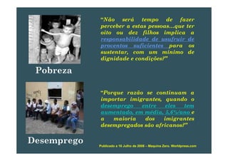 “Não será tempo de fazer
perceber a estas pessoas que terperceber a estas pessoas…que ter
oito ou dez filhos implica a
responsabilidade de usufruir de
fi iproventos suficientes para os
sustentar, com um mínimo de
dignidade e condições?”
Pobreza
“Porque razão se continuam a
importar imigrantes quando oimportar imigrantes, quando o
desemprego entre eles tem
aumentado, em média, 5,6%/ano e
i i d i ia maioria dos imigrantes
desempregados são africanos?”
Desemprego Publicado a 16 Julho de 2008 – Maquina Zero. Worldpress.com
 