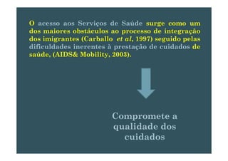 O acesso aos Serviços de Saúde surge como umç g
dos maiores obstáculos ao processo de integração
dos imigrantes (Carballo et al, 1997) seguido pelas
dificuldades inerentes à prestação de cuidados de
saúde, (AIDS& Mobility, 2003).
Compromete aCompromete aCompromete aCompromete a
qualidade dosqualidade dos
id did dcuidadoscuidados
 