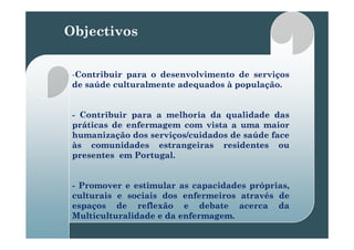 Objectivos
--ContribuirContribuir parapara oo desenvolvimentodesenvolvimento dede serviçosserviços
dede saúdesaúde culturalmenteculturalmente adequadosadequados àà populaçãopopulação..
-- ContribuirContribuir parapara aa melhoriamelhoria dada qualidadequalidade dasdas
práticaspráticas dede enfermagemenfermagem comcom vistavista aa umauma maiormaiorpráticaspráticas dede enfermagemenfermagem comcom vistavista aa umauma maiormaior
humanizaçãohumanização dosdos serviços/cuidadosserviços/cuidados dede saúdesaúde faceface
àsàs comunidadescomunidades estrangeirasestrangeiras residentesresidentes ouou
tt P t lP t lpresentespresentes emem PortugalPortugal..
-- PromoverPromover ee estimularestimular asas capacidadescapacidades próprias,próprias,
culturaisculturais ee sociaissociais dosdos enfermeirosenfermeiros atravésatravés dede
espaçosespaços dede reflexãoreflexão ee debatedebate acercaacerca dada
MulticulturalidadeMulticulturalidade ee dada enfermagemenfermagem..
 