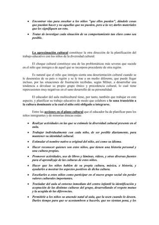 Encontrar vías para enseñar a los niños "que ellos pueden", dándole cosas
que puedan hacer y no aquellas que no pueden, pero a la vez darles materiales
que les signifiquen un reto.
Tratar de investigar cada situación de su comportamiento tan claro como sea
posible.

La aproximación cultural constituye la otra dirección de la planificación del
trabajo educativo con los niños de la diversidad cultural.
El choque cultural constituye una de las problemáticas más severas que sucede
en el niño que inmigra o de aquel que se incorpora procedente de otra región.
Es natural que el niño que inmigra sienta una desorientación cultural cuando se
le desenraíza de su país o región y se le trae a un medio diferente, que puede llegar
incluso, por las situaciones de frustración recibidas, según Milner, a desarrollar una
tendencia a devaluar su propio grupo étnico y procedencia cultural, lo cual tiene
repercusiones muy negativas en el sano desarrollo de su personalidad.
El educador del aula multicultural tiene, por tanto, también que trabajar en este
aspecto, y planificar su trabajo educativo de modo que colabore a la sana transición a
la cultura dominante a la cual el niño está obligado a integrarse.
Entre las acciones en el plano cultural que el educador ha de planificar para los
niños inmigrantes y de minorías étnicas están:
Realizar actividades en las que se estimule la diversidad cultural presente en el
aula.
Trabajar individualmente con cada niño, de ser posible diariamente, para
mantener su identidad cultural.
Estimular el nombre nativo u original del niño, así como su idioma.
Hacer reconocer quienes son estos niños, que tienen una historia personal y
una cultura propias.
Promover actividades, uso de libros y láminas, videos, y otras diversas fuentes
para el aprendizaje de las culturas de estos niños.
Hacer que los niños hablen de su propia cultura, música, e historia, y
ayudarles a mostrar los aspectos positivos de dicha cultura.
Enseñarles a estos niños como participar en el nuevo grupo social sin perder
valores culturales importantes.
Trasladar del aula al entorno inmediato del centro infantil la identificación y
aceptación de las distintas culturas del grupo, desarrollando el respeto mutuo
y la acogida de las diferencias.
Permitirle a los niños su atuendo natal al aula, que la usen cuando lo deseen.
Darles tiempo para que se acostumbren a hacerlo, que no sientan pena, y les

 