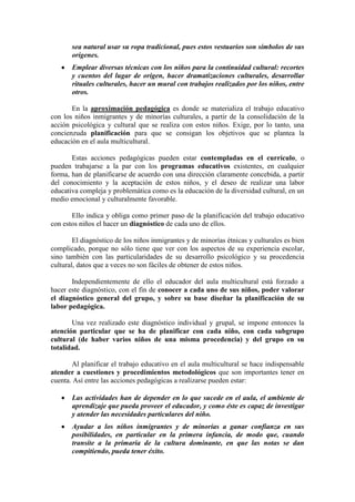 sea natural usar su ropa tradicional, pues estos vestuarios son símbolos de sus
orígenes.
Emplear diversas técnicas con los niños para la continuidad cultural: recortes
y cuentos del lugar de origen, hacer dramatizaciones culturales, desarrollar
rituales culturales, hacer un mural con trabajos realizados por los niños, entre
otros.
En la aproximación pedagógica es donde se materializa el trabajo educativo
con los niños inmigrantes y de minorías culturales, a partir de la consolidación de la
acción psicológica y cultural que se realiza con estos niños. Exige, por lo tanto, una
concienzuda planificación para que se consigan los objetivos que se plantea la
educación en el aula multicultural.
Estas acciones pedagógicas pueden estar contempladas en el currículo, o
pueden trabajarse a la par con los programas educativos existentes, en cualquier
forma, han de planificarse de acuerdo con una dirección claramente concebida, a partir
del conocimiento y la aceptación de estos niños, y el deseo de realizar una labor
educativa compleja y problemática como es la educación de la diversidad cultural, en un
medio emocional y culturalmente favorable.
Ello indica y obliga como primer paso de la planificación del trabajo educativo
con estos niños el hacer un diagnóstico de cada uno de ellos.
El diagnóstico de los niños inmigrantes y de minorías étnicas y culturales es bien
complicado, porque no sólo tiene que ver con los aspectos de su experiencia escolar,
sino también con las particularidades de su desarrollo psicológico y su procedencia
cultural, datos que a veces no son fáciles de obtener de estos niños.
Independientemente de ello el educador del aula multicultural está forzado a
hacer este diagnóstico, con el fin de conocer a cada uno de sus niños, poder valorar
el diagnóstico general del grupo, y sobre su base diseñar la planificación de su
labor pedagógica.
Una vez realizado este diagnóstico individual y grupal, se impone entonces la
atención particular que se ha de planificar con cada niño, con cada subgrupo
cultural (de haber varios niños de una misma procedencia) y del grupo en su
totalidad.
Al planificar el trabajo educativo en el aula multicultural se hace indispensable
atender a cuestiones y procedimientos metodológicos que son importantes tener en
cuenta. Así entre las acciones pedagógicas a realizarse pueden estar:
Las actividades han de depender en lo que sucede en el aula, el ambiente de
aprendizaje que pueda proveer el educador, y como éste es capaz de investigar
y atender las necesidades particulares del niño.
Ayudar a los niños inmigrantes y de minorías a ganar confianza en sus
posibilidades, en particular en la primera infancia, de modo que, cuando
transite a la primaria de la cultura dominante, en que las notas se dan
compitiendo, pueda tener éxito.

 