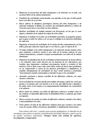 Balancear la protección del niño inmigrante y de minorías en el aula, con
acciones libres en la cultura dominante.
Combinar las actividades estructuradas con aquellas en las que el niño pueda
hacer uso libre de su acción.
Hacer aflorar la dinámica psicológica interna del niño inmigrante o de
minorías mediante el dibujo, los cuentos, las actividades plásticas y relatos de
vivencias, para hacer concordar sus dos culturas.
Realizar actividades de trabajo manual con frecuencia, en las que se usen
signos y símbolos de la cultura de origen de estos niños.
Organizar el trabajo en el aula con actividades generales en pequeños grupos
que ocupen a todos los niños, a la vez que se trabaja en la atención individual
de cada uno.
Organizar el horario de actividades de la rutina del día conjuntamente con los
niños, para que cada uno sepa lo que se va a hacer, y que se espera de él.
No dejar trabajar a los niños inmigrantes y de minorías mucho tiempo solos,
pues tenderán a aislarse, unirlo a otro niño de la misma cultura, de otra
cultura minoritaria, y cuando se hayan acostumbrado, con niños de la cultura
dominante.
Organizar la planificación de las actividades preferentemente de forma diaria,
y no semanal como suele hacerse por la mayoría de los educadores, por
resultar muy importante continuar precisamente donde se terminó el día
anterior. Esto se debe a que como estos niños suelen de inicio tener problemas
en su comprensión a causa de los factores psicológicos y lingüísticos, el
cambiar abruptamente de actividades los hace sentir ansiosos y frustrados
"precisamente cuando comenzaban a entender lo que se les enseñaba".
Aprender canciones y danzas sencillas de las diferentes culturas, así como
cuentos e historias.
En la actividad de recuento del día para hablar del grupo, referir las cosas que
gustan y no gustan, que son buenas y no lo son, que diferencian e igualan a
los niños entre sí (en cuanto a su comportamiento individual, sin constreñirlo
a la cultura).
Hacer teatro de sombras con niños de diferentes culturas y resaltar como en
las sombras es imposible diferenciar la disimilitud étnica o cultural, que todos
son iguales.
Hacer acciones de ayuda con niños de diferentes culturas, rotando a los niños,
e intercambiando sus roles.
Traer padres al aula de las diferentes culturas para que cuenten a los niños
cosas de su país, bellas y hermosas, agradables, o simplemente interesantes.
Para realizar todo esto, y muchas otras acciones pedagógicas, el educador ha de
considerar como enfoca en general, la planificación del trabajo educativo, para lo que ha
de decidir cuestiones importantes. Siempre desde una actitud de apertura,
investigación y compromiso.

 