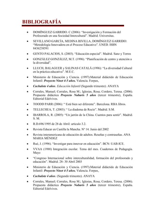 BIBLIOGRAFÍA
DOMÍNGUEZ GARRIDO. C (2006): “Investigación y Formación del
Profesorado en una Sociedad Intercultural”. Madrid. Universitas.
SEVILLANO GARCÍA, MEDINA RIVILLA, DOMÍNGUEZ GARRIDO:
“Metodología Innovadora en el Proceso Educativo”. UNED. ISBN
8436238591
GENTO PALACIOS, S. (2003). “Educación especial”. Madrid. Sanz y Torres
GONZÁLEZ GONZÁLEZ, M.T. (1996). “Planificación de centro y atención a
la diversidad”.
LLUCH, BALAGUER y SALINAS CATALÁ (1996): “La diversidad Cultural
en la práctica educativa”. M.E.C.
Ministerio de Educación y Ciencia. (1997).Material didáctido de Educación
Infantil: Proyecto Ninet 4-5 años. Valencia. Forpax,
Cachalote 4 años. Educación Infantil (Segundo trimestre). ANAYA
Corrales, Manuel; Corrales, Rosa M.; Iglesias, Rosa; Cordero, Teresa. (2006).
Propuesta didáctica Proyecto Nubaris 5 años (tercer trimestre), España.
Editorial Edelvives.
TOODD PARR (2006): “ Está bien ser diferente”. Barcelona. RBA libros.
TELLECHEA, T. (2003): “ La diadema de Rocío”. Madrid. S.M.
IBARROLA, R. (2005): “Un jarrón de la China. Cuentos para sentir”. Madrid.
S. M.
R.D.696/1995 de 28 de Abril: articulo 3.2.
Revista Educar en Castilla la Mancha. Nº 14. Junio del 2002
Revista interamericana de educación de adultos. Reseñas y contraseñas. ANA
MARIA MÉNDEZ
Rué, J. (1996). “Investigar para innovar en educación”. BCN: UAB-ICE.
VVAA (1988) Integración escolar. Tema del mes. Cuadernos de Pedagogía.
Mayo
“Congreso Internacional sobre interculturalidad, formación del profesorado y
educación”. Madrid. 28- 30 Abril 2003
Ministerio de Educación y Ciencia. (1997).Material didáctido de Educación
Infantil: Proyecto Ninet 4-5 años. Valencia. Forpax,
Cachalote 4 años. (Segundo trimestre). ANAYA
Corrales, Manuel; Corrales, Rosa M.; Iglesias, Rosa; Cordero, Teresa. (2006).
Propuesta didáctica Proyecto Nubaris 5 años (tercer trimestre), España.
Editorial Edelvives.

 