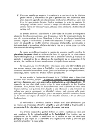 C. Un tercer modelo que organiza la coexistencia y convivencia de los distintos
grupos étnicos y minoritarios sin que se produzca una real interacción entre
ellos, pues son separados en aulas distintas, con horarios diferentes, a veces con
áreas de esparcimiento distintas. Aquí se mantienen las señas de identidad de
cada grupo étnico o cultural, aunque el trabajo educativo con cada uno es muy
distinto (teoría del "mosaico" social, utilizada como alternativa a la filosofía del
melting pot).
Lo primero entonces a cuestionarse es cómo debe ser un centro escolar para la
educación de niños pertenecientes a esta diversidad, a partir del acatamiento inicial de
que tales centros requieren de una filosofía de la educación que abarque las múltiples
culturas, lenguas y civilizaciones, y donde sólo respetando la lengua, la cultura y el
saber del educando es posible construir sociedades alfabetizadas, escolarizadas e
instruidas donde el aprendizaje a lo largo de toda la vida sea la norma, como reza en la
Conferencia Educación para todos.
En cuanto a esto Bennett sugiere la creación de un cuarto modelo o modelo de
pluralismo integrado, donde se rechaza toda forma de segregación, se plantea como
objetivo la integración, y se sientan las bases para el pluralismo cultural, y en el que las
actitudes y expectativas de los educadores, la modificación de las estructuras de la
escuela y los cambios curriculares son elementos principales de este sistema.
Se trata, pues, de concebir al centro o la escuela como una microcultura, con
sus normas, valores, roles, status y finalidades, como cualquier otro sistema social,
como una comunidad multicultural en que, junto con la cultura que es la predominante,
se sostenga, valore y cultive las diversas culturas que coexisten.
En este sentido la Declaración Universal de la UNESCO sobre la Diversidad
Cultural, en su artículo 5, refiere: "Los derechos culturales son parte integrante de los
derechos humanos, que son universales, indisociables e interdependientes. El
desarrollo de una diversidad creativa exige la plena realización de los derechos
culturales... Toda persona debe, así, poder expresarse, crear y difundir sus obras en la
lengua materna; toda persona tiene derecho a una educación y una formación de
calidad que respete plenamente su identidad cultural, toda persona debe poder
participar en la vida cultural que elija y ejercer sus propias prácticas culturales, dentro
de los límites que impone el respeto de los derechos humanos y de las libertades
fundamentales.
La educación de la diversidad cultural se enfrenta a una doble problemática que
es crucial: los programas educativos dirigidos a esta diversidad, y la formación y
preparación de los educadores para atender eficazmente esta tarea.
Una primera característica que han de tener los centros escolares que lidien con
esta condición de la multiculturalidad es la flexibilidad. Esto implica que su
organización ha de cambiar o modificarse en la medida en que las situaciones
pedagógicas que surjan así lo demanden. Una organización abierta y creadora que
posibilite el cambio y la innovación.

 