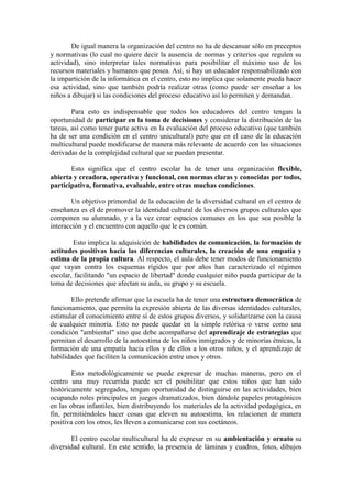De igual manera la organización del centro no ha de descansar sólo en preceptos
y normativas (lo cual no quiere decir la ausencia de normas y criterios que regulen su
actividad), sino interpretar tales normativas para posibilitar el máximo uso de los
recursos materiales y humanos que posea. Así, si hay un educador responsabilizado con
la impartición de la informática en el centro, esto no implica que solamente pueda hacer
esa actividad, sino que también podría realizar otras (como puede ser enseñar a los
niños a dibujar) si las condiciones del proceso educativo así lo permiten y demandan.
Para esto es indispensable que todos los educadores del centro tengan la
oportunidad de participar en la toma de decisiones y considerar la distribución de las
tareas, así como tener parte activa en la evaluación del proceso educativo (que también
ha de ser una condición en el centro unicultural) pero que en el caso de la educación
multicultural puede modificarse de manera más relevante de acuerdo con las situaciones
derivadas de la complejidad cultural que se puedan presentar.
Esto significa que el centro escolar ha de tener una organización flexible,
abierta y creadora, operativa y funcional, con normas claras y conocidas por todos,
participativa, formativa, evaluable, entre otras muchas condiciones.
Un objetivo primordial de la educación de la diversidad cultural en el centro de
enseñanza es el de promover la identidad cultural de los diversos grupos culturales que
componen su alumnado, y a la vez crear espacios comunes en los que sea posible la
interacción y el encuentro con aquello que le es común.
Esto implica la adquisición de habilidades de comunicación, la formación de
actitudes positivas hacia las diferencias culturales, la creación de una empatía y
estima de la propia cultura. Al respecto, el aula debe tener modos de funcionamiento
que vayan contra los esquemas rígidos que por años han caracterizado el régimen
escolar, facilitando "un espacio de libertad" donde cualquier niño pueda participar de la
toma de decisiones que afectan su aula, su grupo y su escuela.
Ello pretende afirmar que la escuela ha de tener una estructura democrática de
funcionamiento, que permita la expresión abierta de las diversas identidades culturales,
estimular el conocimiento entre sí de estos grupos diversos, y solidarizarse con la causa
de cualquier minoría. Esto no puede quedar en la simple retórica o verse como una
condición "ambiental" sino que debe acompañarse del aprendizaje de estrategias que
permitan el desarrollo de la autoestima de los niños inmigrados y de minorías étnicas, la
formación de una empatía hacia ellos y de ellos a los otros niños, y el aprendizaje de
habilidades que faciliten la comunicación entre unos y otros.
Esto metodológicamente se puede expresar de muchas maneras, pero en el
centro una muy recurrida puede ser el posibilitar que estos niños que han sido
históricamente segregados, tengan oportunidad de distinguirse en las actividades, bien
ocupando roles principales en juegos dramatizados, bien dándole papeles protagónicos
en las obras infantiles, bien distribuyendo los materiales de la actividad pedagógica, en
fin, permitiéndoles hacer cosas que eleven su autoestima, los relacionen de manera
positiva con los otros, les lleven a comunicarse con sus coetáneos.
El centro escolar multicultural ha de expresar en su ambientación y ornato su
diversidad cultural. En este sentido, la presencia de láminas y cuadros, fotos, dibujos

 