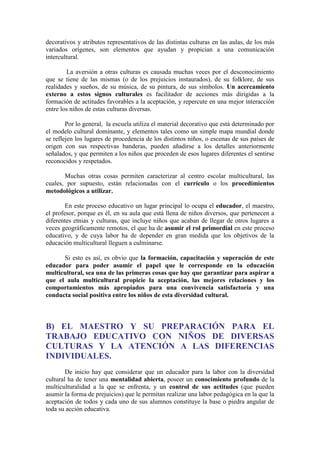 decorativos y atributos representativos de las distintas culturas en las aulas, de los más
variados orígenes, son elementos que ayudan y propician a una comunicación
intercultural.
La aversión a otras culturas es causada muchas veces por el desconocimiento
que se tiene de las mismas (o de los prejuicios instaurados), de su folklore, de sus
realidades y sueños, de su música, de su pintura, de sus símbolos. Un acercamiento
externo a estos signos culturales es facilitador de acciones más dirigidas a la
formación de actitudes favorables a la aceptación, y repercute en una mejor interacción
entre los niños de estas culturas diversas.
Por lo general, la escuela utiliza el material decorativo que está determinado por
el modelo cultural dominante, y elementos tales como un simple mapa mundial donde
se reflejen los lugares de procedencia de los distintos niños, o escenas de sus países de
origen con sus respectivas banderas, pueden añadirse a los detalles anteriormente
señalados, y que permiten a los niños que proceden de esos lugares diferentes el sentirse
reconocidos y respetados.
Muchas otras cosas permiten caracterizar al centro escolar multicultural, las
cuales, por supuesto, están relacionadas con el currículo o los procedimientos
metodológicos a utilizar.
En este proceso educativo un lugar principal lo ocupa el educador, el maestro,
el profesor, porque es él, en su aula que está llena de niños diversos, que pertenecen a
diferentes etnias y culturas, que incluye niños que acaban de llegar de otros lugares a
veces geográficamente remotos, el que ha de asumir el rol primordial en este proceso
educativo, y de cuya labor ha de depender en gran medida que los objetivos de la
educación multicultural lleguen a culminarse.
Si esto es así, es obvio que la formación, capacitación y superación de este
educador para poder asumir el papel que le corresponde en la educación
multicultural, sea una de las primeras cosas que hay que garantizar para aspirar a
que el aula multicultural propicie la aceptación, las mejores relaciones y los
comportamientos más apropiados para una convivencia satisfactoria y una
conducta social positiva entre los niños de esta diversidad cultural.

B) EL MAESTRO Y SU PREPARACIÓN PARA EL
TRABAJO EDUCATIVO CON NIÑOS DE DIVERSAS
CULTURAS Y LA ATENCIÓN A LAS DIFERENCIAS
INDIVIDUALES.
De inicio hay que considerar que un educador para la labor con la diversidad
cultural ha de tener una mentalidad abierta, poseer un conocimiento profundo de la
multiculturalidad a la que se enfrenta, y un control de sus actitudes (que pueden
asumir la forma de prejuicios) que le permitan realizar una labor pedagógica en la que la
aceptación de todos y cada uno de sus alumnos constituye la base o piedra angular de
toda su acción educativa.

 