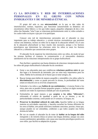 C) LA DINÁMICA Y RED DE INTERRELACIONES
PERSONALES
EN
EL
GRUPO
CON
NIÑOS
INMIGRANTES Y DE MINORÍAS ÉTNICAS.
El grupo del aula es una microsociedad, en la que se dan redes de
interrelaciones, normas, requisitos, que funcionan caracterizando su dinámica: así
encontramos niños líderes y a los que todos siguen, pequeños subgrupos de dos o tres
niños (las llamadas "islas") que se relacionan preferentemente entre sí, niños aislados a
los cuales todos excluyen o que por sí no participan.
Conocer esta red de interrelaciones personales por el educador es muy
importante para su trabajo educativo, y existen técnicas sociométricas que permiten
valorar esta dinámica, incluso en niños de la etapa de la educación infantil. En el caso
de la educación pluricultural se hace mucho más necesario, porque a los factores
psicológicos que determinan las relaciones entre los niños se unen los factores
educativos y culturales que caracterizan estos grupos.
El educador ha de organizar las interrelaciones entre sus niños, de modo tal que
las mismas faciliten el contacto, la comunicación y el intercambio dinámico
satisfactorio de las relaciones interpersonales de su grupo multicultural.
Para facilitar y garantizar una buena dinámica de relaciones interpersonales entre
los niños del grupo multicultural el educador ha de considerar:
Guiar a sus educandos para que establezcan relaciones positivas entre sí, que
den lugar a la formación de amistades, por ser estas muy importantes para los
niños. Hablar de la amistad, de lo bueno que es tener amigos, etc.
Buscar tiempo para hablar de manera asequible y entendible a los niños sobre la
discriminación y como se puede prevenir la misma, la profundidad del tema
estará en relación con su nivel de comprensión.
Estimular a los niños a que hablen de sus sentimientos y vivencias frente a los
otros, para esto se pueden formar pequeños grupos, e incluso en algún momento
analizar con todos la experiencia relatada por uno en particular.
Estimularlos de igual manera a que acepten a los niños "diferentes",
reforzando el criterio de igualdad a partir de su yo interno, y no de
particularidades externas, como puede ser el vestuario, la lengua, etc.
Preservar la identidad cultural de cada niño, hacerles hablar en su lengua
materna en actividades especiales, y hacerles escuchar las formas diferentes de
los otros al hablar, esto puede reforzarse mediante canciones, poesías, rimas que,
aunque pueden no ser entendidas, colaboran a que todos acepten una forma
distinta de hablar.
De vez en cuando el educador ha de tratar de hablar en la lengua del niño
inmigrante o de minoría étnica (si posee una lengua distinta), aunque sea unos
escasos parlamentos aprendidos, esto causa una reacción psicológica positiva en
esos niños, que facilita su adaptación al grupo.

 