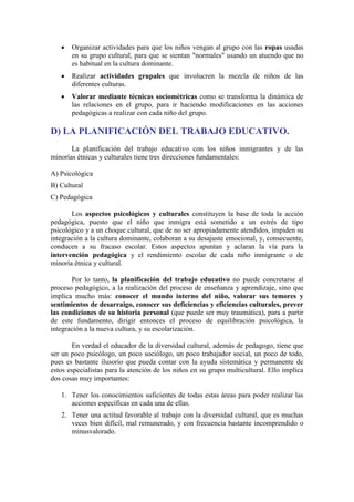 Organizar actividades para que los niños vengan al grupo con las ropas usadas
en su grupo cultural, para que se sientan "normales" usando un atuendo que no
es habitual en la cultura dominante.
Realizar actividades grupales que involucren la mezcla de niños de las
diferentes culturas.
Valorar mediante técnicas sociométricas como se transforma la dinámica de
las relaciones en el grupo, para ir haciendo modificaciones en las acciones
pedagógicas a realizar con cada niño del grupo.

D) LA PLANIFICACIÓN DEL TRABAJO EDUCATIVO.
La planificación del trabajo educativo con los niños inmigrantes y de las
minorías étnicas y culturales tiene tres direcciones fundamentales:
A) Psicológica
B) Cultural
C) Pedagógica
Los aspectos psicológicos y culturales constituyen la base de toda la acción
pedagógica, puesto que el niño que inmigra está sometido a un estrés de tipo
psicológico y a un choque cultural, que de no ser apropiadamente atendidos, impiden su
integración a la cultura dominante, colaboran a su desajuste emocional, y, consecuente,
conducen a su fracaso escolar. Estos aspectos apuntan y aclaran la vía para la
intervención pedagógica y el rendimiento escolar de cada niño inmigrante o de
minoría étnica y cultural.
Por lo tanto, la planificación del trabajo educativo no puede concretarse al
proceso pedagógico, a la realización del proceso de enseñanza y aprendizaje, sino que
implica mucho más: conocer el mundo interno del niño, valorar sus temores y
sentimientos de desarraigo, conocer sus deficiencias y eficiencias culturales, prever
las condiciones de su historia personal (que puede ser muy traumática), para a partir
de este fundamento, dirigir entonces el proceso de equilibración psicológica, la
integración a la nueva cultura, y su escolarización.
En verdad el educador de la diversidad cultural, además de pedagogo, tiene que
ser un poco psicólogo, un poco sociólogo, un poco trabajador social, un poco de todo,
pues es bastante ilusorio que pueda contar con la ayuda sistemática y permanente de
estos especialistas para la atención de los niños en su grupo multicultural. Ello implica
dos cosas muy importantes:
1. Tener los conocimientos suficientes de todas estas áreas para poder realizar las
acciones específicas en cada una de ellas.
2. Tener una actitud favorable al trabajo con la diversidad cultural, que es muchas
veces bien difícil, mal remunerado, y con frecuencia bastante incomprendido o
minusvalorado.

 