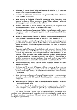  Balancear la protección del niño inmigrante y de minorías en el aula, con
acciones libres en la cultura dominante.
 Combinar las actividades estructuradas con aquellas en las que el niño pueda
hacer uso libre de su acción.
 Hacer aflorar la dinámica psicológica interna del niño inmigrante o de
minorías mediante el dibujo, los cuentos, las actividades plásticas y relatos de
vivencias, para hacer concordar sus dos culturas.
 Realizar actividades de trabajo manual con frecuencia, en las que se usen
signos y símbolos de la cultura de origen de estos niños.
 Organizar el trabajo en el aula con actividades generales en pequeños grupos
que ocupen a todos los niños, a la vez que se trabaja en la atención individual
de cada uno.
 Organizar el horario de actividades de la rutina del día conjuntamente con los
niños, para que cada uno sepa lo que se va a hacer, y que se espera de él.
 No dejar trabajar a los niños inmigrantes y de minorías mucho tiempo solos,
pues tenderán a aislarse, unirlo a otro niño de la misma cultura, de otra
cultura minoritaria, y cuando se hayan acostumbrado, con niños de la cultura
dominante.
 Organizar la planificación de las actividades preferentemente de forma diaria,
y no semanal como suele hacerse por la mayoría de los educadores, por
resultar muy importante continuar precisamente donde se terminó el día
anterior. Esto se debe a que como estos niños suelen de inicio tener problemas
en su comprensión a causa de los factores psicológicos y lingüísticos, el
cambiar abruptamente de actividades los hace sentir ansiosos y frustrados
"precisamente cuando comenzaban a entender lo que se les enseñaba".
 Aprender canciones y danzas sencillas de las diferentes culturas, así como
cuentos e historias.
 En la actividad de recuento del día para hablar del grupo, referir las cosas que
gustan y no gustan, que son buenas y no lo son, que diferencian e igualan a
los niños entre sí (en cuanto a su comportamiento individual, sin constreñirlo
a la cultura).
 Hacer teatro de sombras con niños de diferentes culturas y resaltar como en
las sombras es imposible diferenciar la disimilitud étnica o cultural, que todos
son iguales.
 Hacer acciones de ayuda con niños de diferentes culturas, rotando a los niños,
e intercambiando sus roles.
 Traer padres al aula de las diferentes culturas para que cuenten a los niños
cosas de su país, bellas y hermosas, agradables, o simplemente interesantes.
Para realizar todo esto, y muchas otras acciones pedagógicas, el educador ha de
considerar como enfoca en general, la planificación del trabajo educativo, para lo que ha
de decidir cuestiones importantes. Siempre desde una actitud de apertura,
investigación y compromiso.
 