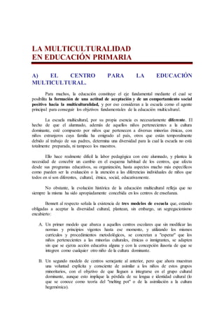 LA MULTICULTURALIDAD
EN EDUCACIÓN PRIMARIA
A) EL CENTRO PARA LA EDUCACIÓN
MULTICULTURAL.
Para muchos, la educación constituye el eje fundamental mediante el cual se
posibilita la formación de una actitud de aceptación y de un comportamiento social
positivo hacia la multiculturalidad, y por eso consideran a la escuela como el agente
principal para conseguir los objetivos fundamentales de la educación multicultural.
La escuela multicultural, por su propia esencia es necesariamente diferente. El
hecho de que el alumnado, además de aquellos niños pertenecientes a la cultura
dominante, esté compuesto por niños que pertenecen a diversas minorías étnicas, con
niños extranjeros cuya familia ha emigrado al país, otros que están temporalmente
debido al trabajo de sus padres, determina una diversidad para la cual la escuela no está
totalmente preparada, ni tampoco los maestros.
Ello hace realmente difícil la labor pedagógica con este alumnado, y plantea la
necesidad de concebir un cambio en el esquema habitual de los centros, que afecta
desde sus programas educativos, su organización, hasta aspectos mucho más específicos
como pueden ser la evaluación o la atención a las diferencias individuales de niños que
todos en sí son diferentes, cultural, étnica, social, educativamente.
No obstante, la evolución histórica de la educación multicultural refleja que no
siempre la misma ha sido apropiadamente concebida en los centros de enseñanza.
Bennett al respecto señala la existencia de tres modelos de escuela que, estando
obligadas a aceptar la diversidad cultural, plantean, sin embargo, un segregacionismo
encubierto:
A. Un primer modelo que abarca a aquellos centros escolares que sin modificar las
normas y principios vigentes hasta ese momento, y utilizando los mismos
currículos y procedimientos metodológicos, se concretan a "esperar" que los
niños pertenecientes a las minorías culturales, étnicas o inmigrantes, se adapten
sin que se ejerza acción educativa alguna y con la concepción ilusoria de que se
integren como cualquier otro niño de la cultura dominante.
B. Un segundo modelo de centros semejante al anterior, pero que ahora muestran
una voluntad explícita y consciente de asimilar a los niños de estos grupos
minoritarios, con el objetivo de que lleguen a integrarse en el grupo cultural
dominante, aunque esto implique la pérdida de su lengua e identidad cultural (lo
que se conoce como teoría del "melting pot" o de la asimilación a la cultura
hegemónica).
 
