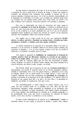 De igual manera la organización del centro no ha de descansar sólo en preceptos
y normativas (lo cual no quiere decir la ausencia de normas y criterios que regulen su
actividad), sino interpretar tales normativas para posibilitar el máximo uso de los
recursos materiales y humanos que posea. Así, si hay un educador responsabilizado con
la impartición de la informática en el centro, esto no implica que solamente pueda hacer
esa actividad, sino que también podría realizar otras (como puede ser enseñar a los
niños a dibujar) si las condiciones del proceso educativo así lo permiten y demandan.
Para esto es indispensable que todos los educadores del centro tengan la
oportunidad de participar en la toma de decisiones y considerar la distribución de las
tareas, así como tener parte activa en la evaluación del proceso educativo (que también
ha de ser una condición en el centro unicultural) pero que en el caso de la educación
multicultural puede modificarse de manera más relevante de acuerdo con las situaciones
derivadas de la complejidad cultural que se puedan presentar.
Esto significa que el centro escolar ha de tener una organización flexible,
abierta y creadora, operativa y funcional, con normas claras y conocidas por todos,
participativa, formativa, evaluable, entre otras muchas condiciones.
Un objetivo primordial de la educación de la diversidad cultural en el centro de
enseñanza es el de promover la identidad cultural de los diversos grupos culturales que
componen su alumnado, y a la vez crear espacios comunes en los que sea posible la
interacción y el encuentro con aquello que le es común.
Esto implica la adquisición de habilidades de comunicación, la formación de
actitudes positivas hacia las diferencias culturales, la creación de una empatía y
estima de la propia cultura. Al respecto, el aula debe tener modos de funcionamiento
que vayan contra los esquemas rígidos que por años han caracterizado el régimen
escolar, facilitando "un espacio de libertad" donde cualquier niño pueda participar de la
toma de decisiones que afectan su aula, su grupo y su escuela.
Ello pretende afirmar que la escuela ha de tener una estructura democrática de
funcionamiento, que permita la expresión abierta de las diversas identidades culturales,
estimular el conocimiento entre sí de estos grupos diversos, y solidarizarse con la causa
de cualquier minoría. Esto no puede quedar en la simple retórica o verse como una
condición "ambiental" sino que debe acompañarse del aprendizaje de estrategias que
permitan el desarrollo de la autoestima de los niños inmigrados y de minorías étnicas, la
formación de una empatía hacia ellos y de ellos a los otros niños, y el aprendizaje de
habilidades que faciliten la comunicación entre unos y otros.
Esto metodológicamente se puede expresar de muchas maneras, pero en el
centro una muy recurrida puede ser el posibilitar que estos niños que han sido
históricamente segregados, tengan oportunidad de distinguirse en las actividades, bien
ocupando roles principales en juegos dramatizados, bien dándole papeles protagónicos
en las obras infantiles, bien distribuyendo los materiales de la actividad pedagógica, en
fin, permitiéndoles hacer cosas que eleven su autoestima, los relacionen de manera
positiva con los otros, les lleven a comunicarse con sus coetáneos.
El centro escolar multicultural ha de expresar en su ambientación y ornato su
diversidad cultural. En este sentido, la presencia de láminas y cuadros, fotos, dibujos
 