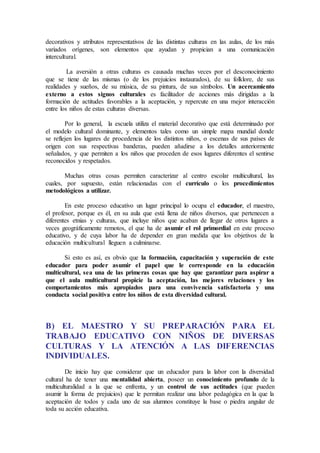 decorativos y atributos representativos de las distintas culturas en las aulas, de los más
variados orígenes, son elementos que ayudan y propician a una comunicación
intercultural.
La aversión a otras culturas es causada muchas veces por el desconocimiento
que se tiene de las mismas (o de los prejuicios instaurados), de su folklore, de sus
realidades y sueños, de su música, de su pintura, de sus símbolos. Un acercamiento
externo a estos signos culturales es facilitador de acciones más dirigidas a la
formación de actitudes favorables a la aceptación, y repercute en una mejor interacción
entre los niños de estas culturas diversas.
Por lo general, la escuela utiliza el material decorativo que está determinado por
el modelo cultural dominante, y elementos tales como un simple mapa mundial donde
se reflejen los lugares de procedencia de los distintos niños, o escenas de sus países de
origen con sus respectivas banderas, pueden añadirse a los detalles anteriormente
señalados, y que permiten a los niños que proceden de esos lugares diferentes el sentirse
reconocidos y respetados.
Muchas otras cosas permiten caracterizar al centro escolar multicultural, las
cuales, por supuesto, están relacionadas con el currículo o los procedimientos
metodológicos a utilizar.
En este proceso educativo un lugar principal lo ocupa el educador, el maestro,
el profesor, porque es él, en su aula que está llena de niños diversos, que pertenecen a
diferentes etnias y culturas, que incluye niños que acaban de llegar de otros lugares a
veces geográficamente remotos, el que ha de asumir el rol primordial en este proceso
educativo, y de cuya labor ha de depender en gran medida que los objetivos de la
educación multicultural lleguen a culminarse.
Si esto es así, es obvio que la formación, capacitación y superación de este
educador para poder asumir el papel que le corresponde en la educación
multicultural, sea una de las primeras cosas que hay que garantizar para aspirar a
que el aula multicultural propicie la aceptación, las mejores relaciones y los
comportamientos más apropiados para una convivencia satisfactoria y una
conducta social positiva entre los niños de esta diversidad cultural.
B) EL MAESTRO Y SU PREPARACIÓN PARA EL
TRABAJO EDUCATIVO CON NIÑOS DE DIVERSAS
CULTURAS Y LA ATENCIÓN A LAS DIFERENCIAS
INDIVIDUALES.
De inicio hay que considerar que un educador para la labor con la diversidad
cultural ha de tener una mentalidad abierta, poseer un conocimiento profundo de la
multiculturalidad a la que se enfrenta, y un control de sus actitudes (que pueden
asumir la forma de prejuicios) que le permitan realizar una labor pedagógica en la que la
aceptación de todos y cada uno de sus alumnos constituye la base o piedra angular de
toda su acción educativa.
 