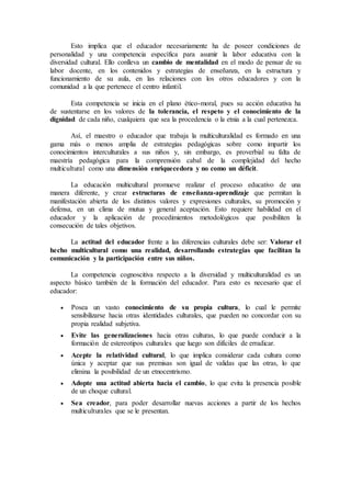 Esto implica que el educador necesariamente ha de poseer condiciones de
personalidad y una competencia específica para asumir la labor educativa con la
diversidad cultural. Ello conlleva un cambio de mentalidad en el modo de pensar de su
labor docente, en los contenidos y estrategias de enseñanza, en la estructura y
funcionamiento de su aula, en las relaciones con los otros educadores y con la
comunidad a la que pertenece el centro infantil.
Esta competencia se inicia en el plano ético-moral, pues su acción educativa ha
de sustentarse en los valores de la tolerancia, el respeto y el conocimiento de la
dignidad de cada niño, cualquiera que sea la procedencia o la etnia a la cual pertenezca.
Así, el maestro o educador que trabaja la multiculturalidad es formado en una
gama más o menos amplia de estrategias pedagógicas sobre como impartir los
conocimientos interculturales a sus niños y, sin embargo, es proverbial su falta de
maestría pedagógica para la comprensión cabal de la complejidad del hecho
multicultural como una dimensión enriquecedora y no como un déficit.
La educación multicultural promueve realizar el proceso educativo de una
manera diferente, y crear estructuras de enseñanza-aprendizaje que permitan la
manifestación abierta de los distintos valores y expresiones culturales, su promoción y
defensa, en un clima de mutua y general aceptación. Esto requiere habilidad en el
educador y la aplicación de procedimientos metodológicos que posibiliten la
consecución de tales objetivos.
La actitud del educador frente a las diferencias culturales debe ser: Valorar el
hecho multicultural como una realidad, desarrollando estrategias que facilitan la
comunicación y la participación entre sus niños.
La competencia cognoscitiva respecto a la diversidad y multiculturalidad es un
aspecto básico también de la formación del educador. Para esto es necesario que el
educador:
 Posea un vasto conocimiento de su propia cultura, lo cual le permite
sensibilizarse hacia otras identidades culturales, que pueden no concordar con su
propia realidad subjetiva.
 Evite las generalizaciones hacia otras culturas, lo que puede conducir a la
formación de estereotipos culturales que luego son difíciles de erradicar.
 Acepte la relatividad cultural, lo que implica considerar cada cultura como
única y aceptar que sus premisas son igual de validas que las otras, lo que
elimina la posibilidad de un etnocentrismo.
 Adopte una actitud abierta hacia el cambio, lo que evita la presencia posible
de un choque cultural.
 Sea creador, para poder desarrollar nuevas acciones a partir de los hechos
multiculturales que se le presentan.
 