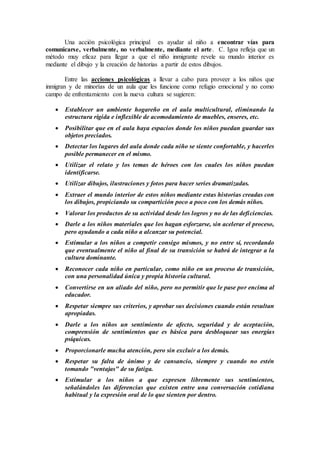 Una acción psicológica principal es ayudar al niño a encontrar vías para
comunicarse, verbalmente, no verbalmente, mediante el arte. C. Igoa refleja que un
método muy eficaz para llegar a que el niño inmigrante revele su mundo interior es
mediante el dibujo y la creación de historias a partir de estos dibujos.
Entre las acciones psicológicas a llevar a cabo para proveer a los niños que
inmigran y de minorías de un aula que les funcione como refugio emocional y no como
campo de enfrentamiento con la nueva cultura se sugieren:
 Establecer un ambiente hogareño en el aula multicultural, eliminando la
estructura rígida e inflexible de acomodamiento de muebles, enseres, etc.
 Posibilitar que en el aula haya espacios donde los niños puedan guardar sus
objetos preciados.
 Detectar los lugares del aula donde cada niño se siente confortable, y hacerles
posible permanecer en el mismo.
 Utilizar el relato y los temas de héroes con los cuales los niños puedan
identificarse.
 Utilizar dibujos, ilustraciones y fotos para hacer series dramatizadas.
 Extraer el mundo interior de estos niños mediante estas historias creadas con
los dibujos, propiciando su compartición poco a poco con los demás niños.
 Valorar los productos de su actividad desde los logros y no de las deficiencias.
 Darle a los niños materiales que los hagan esforzarse, sin acelerar el proceso,
pero ayudando a cada niño a alcanzar su potencial.
 Estimular a los niños a competir consigo mismos, y no entre sí, recordando
que eventualmente el niño al final de su transición se habrá de integrar a la
cultura dominante.
 Reconocer cada niño en particular, como niño en un proceso de transición,
con una personalidad única y propia historia cultural.
 Convertirse en un aliado del niño, pero no permitir que le pase por encima al
educador.
 Respetar siempre sus criterios, y aprobar sus decisiones cuando están resultan
apropiadas.
 Darle a los niños un sentimiento de afecto, seguridad y de aceptación,
comprensión de sentimientos que es básica para desbloquear sus energías
psíquicas.
 Proporcionarle mucha atención, pero sin excluir a los demás.
 Respetar su falta de ánimo y de cansancio, siempre y cuando no estén
tomando "ventajas" de su fatiga.
 Estimular a los niños a que expresen libremente sus sentimientos,
señalándoles las diferencias que existen entre una conversación cotidiana
habitual y la expresión oral de lo que sienten por dentro.
 
