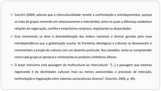  Canclini (2004) salienta que a interculturalidade remete à confrontação e entrelaçamentos, porque
se trata de grupos entrando em relacionamento e intercâmbio, entre os quais a diferença estabelece
relações de negociação, conflito e empréstimo recíproco, respeitando as disparidades.
 Esse movimento se deve à desestabilização das ordens nacionais e étnicas geradas pela nova
interdependência que a globalização suscita. As fronteiras ideológicas e culturais se desvanecem e
incrementam a junção de culturas com um desenho particular. Nas conexões, tenta-se compreender
como cada grupo se apropria e reinterpreta os produtos simbólicos alheios.
 O autor menciona uma passagem do multicultural ao intercultural: “[...] a passagem que estamos
registrando é de identidades culturais mais ou menos autocontidas a processos de interação,
confrontação e negociação entre sistemas socioculturais diversos” (Canclini, 2004, p. 40).
 