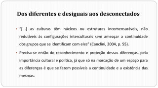 Dos diferentes e desiguais aos desconectados
• “[...] as culturas têm núcleos ou estruturas incomensuráveis, não
redutíveis às configurações interculturais sem ameaçar a continuidade
dos grupos que se identificam com eles” (Canclini, 2004, p. 55).
• Precisa-se então do reconhecimento e proteção dessas diferenças, pela
importância cultural e política, já que só na marcação de um espaço para
as diferenças é que se fazem possíveis a continuidade e a existência das
mesmas.
 